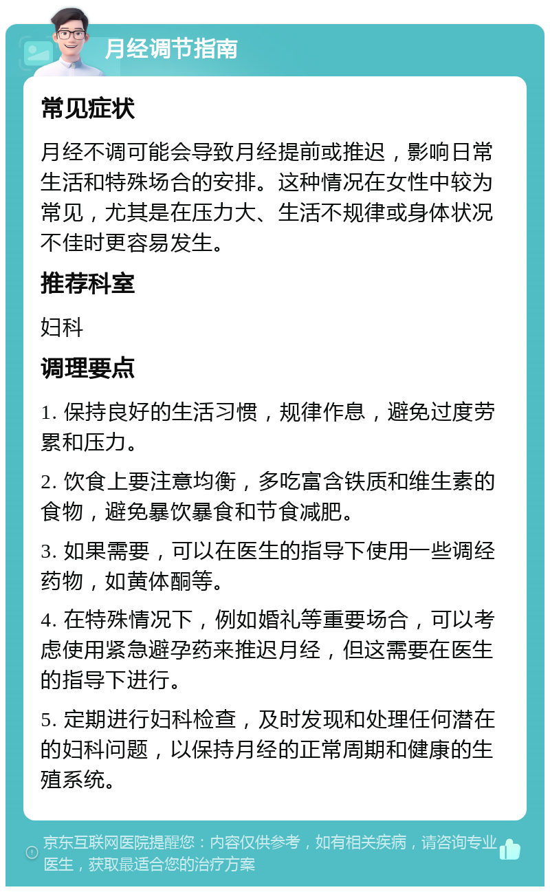 月经调节指南 常见症状 月经不调可能会导致月经提前或推迟，影响日常生活和特殊场合的安排。这种情况在女性中较为常见，尤其是在压力大、生活不规律或身体状况不佳时更容易发生。 推荐科室 妇科 调理要点 1. 保持良好的生活习惯，规律作息，避免过度劳累和压力。 2. 饮食上要注意均衡，多吃富含铁质和维生素的食物，避免暴饮暴食和节食减肥。 3. 如果需要，可以在医生的指导下使用一些调经药物，如黄体酮等。 4. 在特殊情况下，例如婚礼等重要场合，可以考虑使用紧急避孕药来推迟月经，但这需要在医生的指导下进行。 5. 定期进行妇科检查，及时发现和处理任何潜在的妇科问题，以保持月经的正常周期和健康的生殖系统。