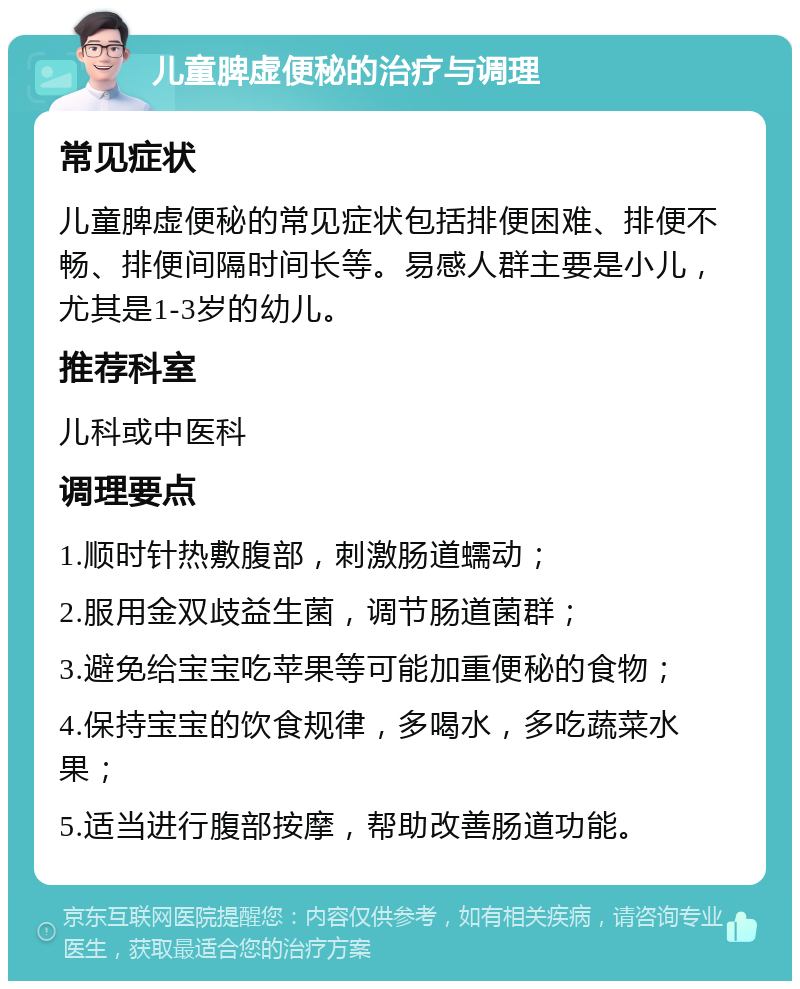 儿童脾虚便秘的治疗与调理 常见症状 儿童脾虚便秘的常见症状包括排便困难、排便不畅、排便间隔时间长等。易感人群主要是小儿，尤其是1-3岁的幼儿。 推荐科室 儿科或中医科 调理要点 1.顺时针热敷腹部，刺激肠道蠕动； 2.服用金双歧益生菌，调节肠道菌群； 3.避免给宝宝吃苹果等可能加重便秘的食物； 4.保持宝宝的饮食规律，多喝水，多吃蔬菜水果； 5.适当进行腹部按摩，帮助改善肠道功能。