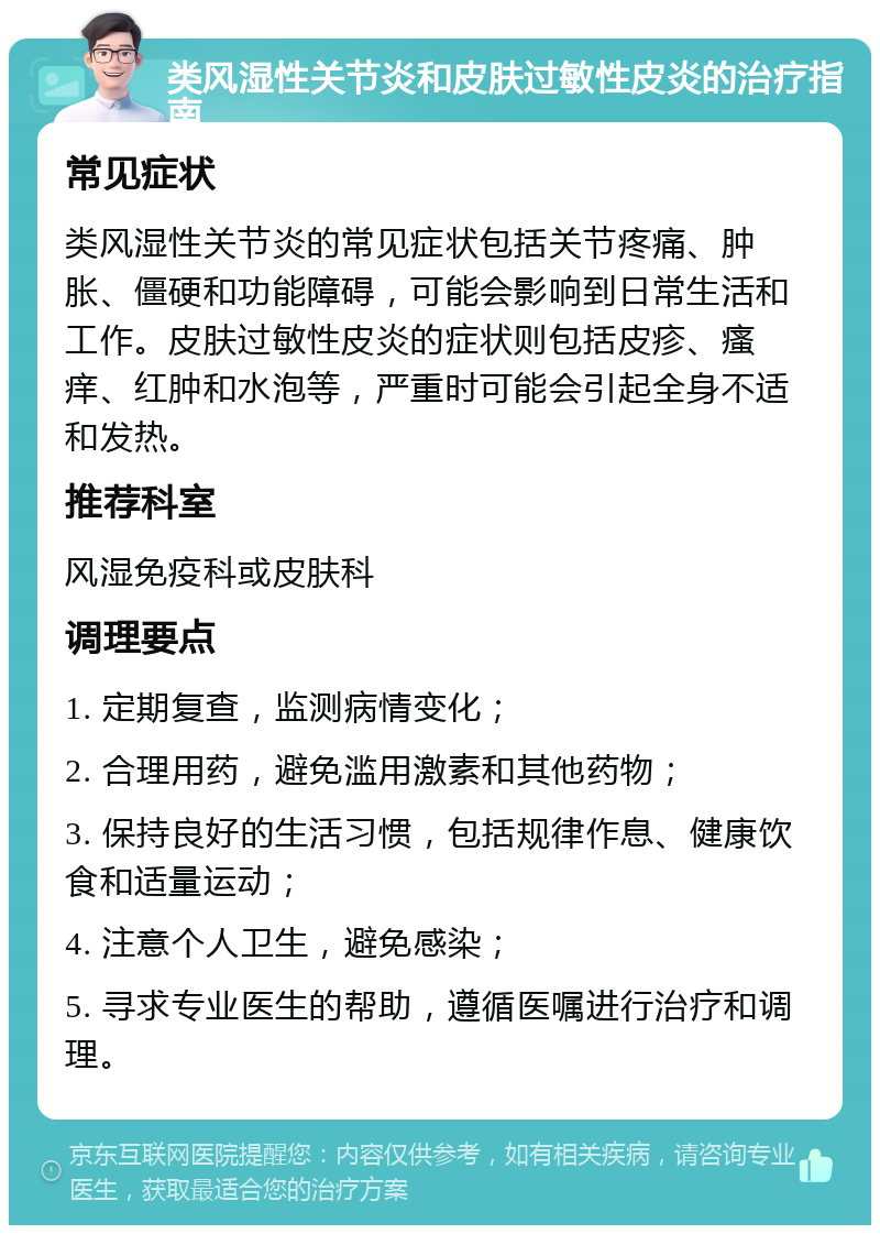 类风湿性关节炎和皮肤过敏性皮炎的治疗指南 常见症状 类风湿性关节炎的常见症状包括关节疼痛、肿胀、僵硬和功能障碍，可能会影响到日常生活和工作。皮肤过敏性皮炎的症状则包括皮疹、瘙痒、红肿和水泡等，严重时可能会引起全身不适和发热。 推荐科室 风湿免疫科或皮肤科 调理要点 1. 定期复查，监测病情变化； 2. 合理用药，避免滥用激素和其他药物； 3. 保持良好的生活习惯，包括规律作息、健康饮食和适量运动； 4. 注意个人卫生，避免感染； 5. 寻求专业医生的帮助，遵循医嘱进行治疗和调理。