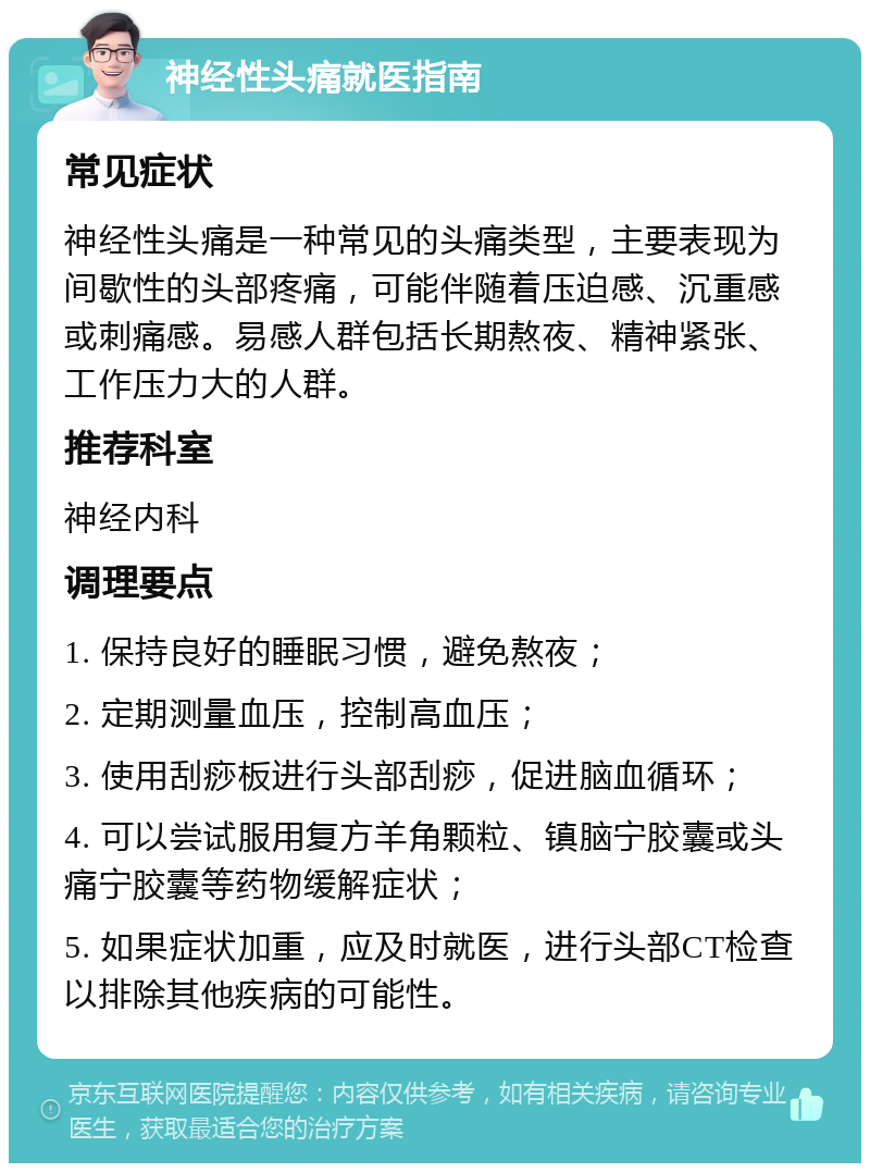 神经性头痛就医指南 常见症状 神经性头痛是一种常见的头痛类型，主要表现为间歇性的头部疼痛，可能伴随着压迫感、沉重感或刺痛感。易感人群包括长期熬夜、精神紧张、工作压力大的人群。 推荐科室 神经内科 调理要点 1. 保持良好的睡眠习惯，避免熬夜； 2. 定期测量血压，控制高血压； 3. 使用刮痧板进行头部刮痧，促进脑血循环； 4. 可以尝试服用复方羊角颗粒、镇脑宁胶囊或头痛宁胶囊等药物缓解症状； 5. 如果症状加重，应及时就医，进行头部CT检查以排除其他疾病的可能性。