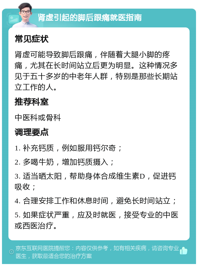 肾虚引起的脚后跟痛就医指南 常见症状 肾虚可能导致脚后跟痛，伴随着大腿小脚的疼痛，尤其在长时间站立后更为明显。这种情况多见于五十多岁的中老年人群，特别是那些长期站立工作的人。 推荐科室 中医科或骨科 调理要点 1. 补充钙质，例如服用钙尔奇； 2. 多喝牛奶，增加钙质摄入； 3. 适当晒太阳，帮助身体合成维生素D，促进钙吸收； 4. 合理安排工作和休息时间，避免长时间站立； 5. 如果症状严重，应及时就医，接受专业的中医或西医治疗。