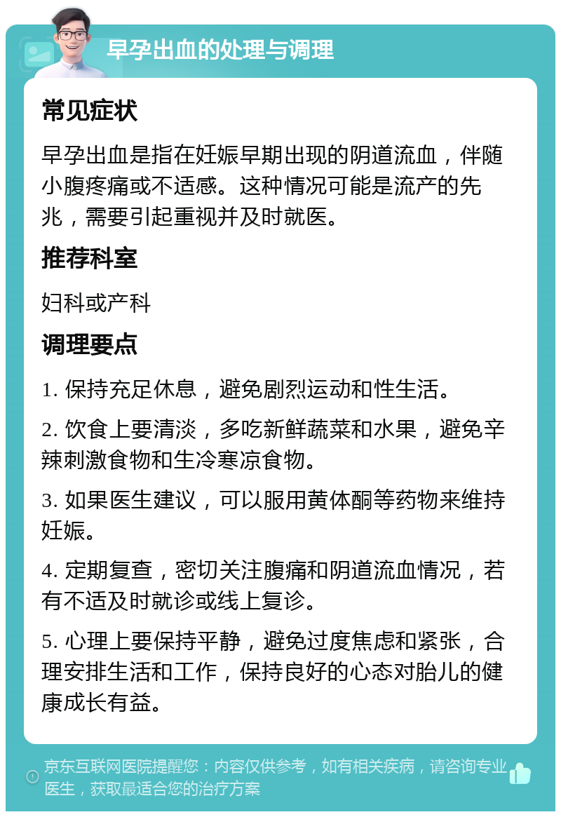 早孕出血的处理与调理 常见症状 早孕出血是指在妊娠早期出现的阴道流血，伴随小腹疼痛或不适感。这种情况可能是流产的先兆，需要引起重视并及时就医。 推荐科室 妇科或产科 调理要点 1. 保持充足休息，避免剧烈运动和性生活。 2. 饮食上要清淡，多吃新鲜蔬菜和水果，避免辛辣刺激食物和生冷寒凉食物。 3. 如果医生建议，可以服用黄体酮等药物来维持妊娠。 4. 定期复查，密切关注腹痛和阴道流血情况，若有不适及时就诊或线上复诊。 5. 心理上要保持平静，避免过度焦虑和紧张，合理安排生活和工作，保持良好的心态对胎儿的健康成长有益。