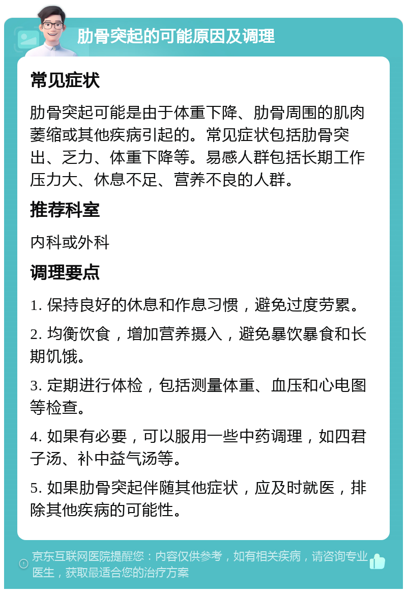 肋骨突起的可能原因及调理 常见症状 肋骨突起可能是由于体重下降、肋骨周围的肌肉萎缩或其他疾病引起的。常见症状包括肋骨突出、乏力、体重下降等。易感人群包括长期工作压力大、休息不足、营养不良的人群。 推荐科室 内科或外科 调理要点 1. 保持良好的休息和作息习惯，避免过度劳累。 2. 均衡饮食，增加营养摄入，避免暴饮暴食和长期饥饿。 3. 定期进行体检，包括测量体重、血压和心电图等检查。 4. 如果有必要，可以服用一些中药调理，如四君子汤、补中益气汤等。 5. 如果肋骨突起伴随其他症状，应及时就医，排除其他疾病的可能性。