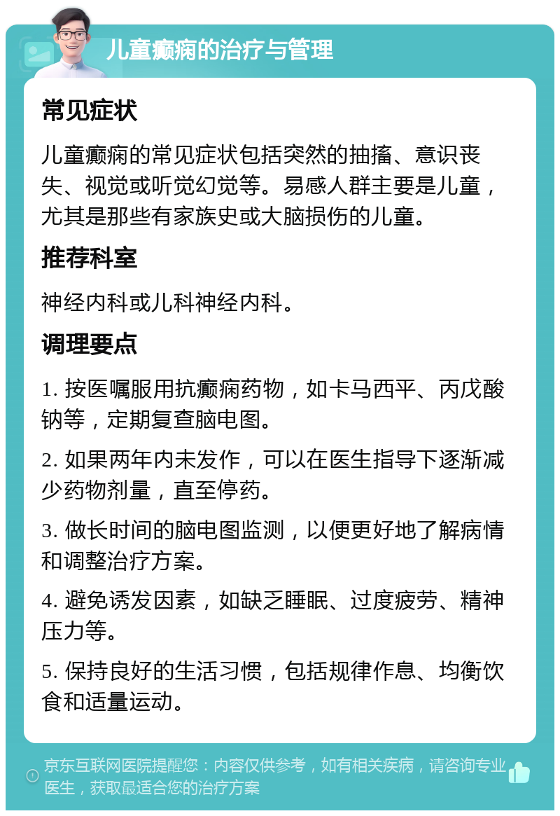 儿童癫痫的治疗与管理 常见症状 儿童癫痫的常见症状包括突然的抽搐、意识丧失、视觉或听觉幻觉等。易感人群主要是儿童，尤其是那些有家族史或大脑损伤的儿童。 推荐科室 神经内科或儿科神经内科。 调理要点 1. 按医嘱服用抗癫痫药物，如卡马西平、丙戊酸钠等，定期复查脑电图。 2. 如果两年内未发作，可以在医生指导下逐渐减少药物剂量，直至停药。 3. 做长时间的脑电图监测，以便更好地了解病情和调整治疗方案。 4. 避免诱发因素，如缺乏睡眠、过度疲劳、精神压力等。 5. 保持良好的生活习惯，包括规律作息、均衡饮食和适量运动。