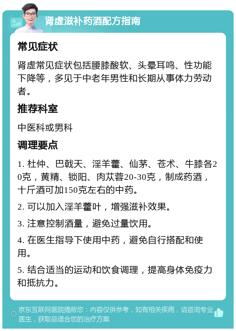 肾虚滋补药酒配方指南 常见症状 肾虚常见症状包括腰膝酸软、头晕耳鸣、性功能下降等，多见于中老年男性和长期从事体力劳动者。 推荐科室 中医科或男科 调理要点 1. 杜仲、巴戟天、淫羊藿、仙茅、苍术、牛膝各20克，黄精、锁阳、肉苁蓉20-30克，制成药酒，十斤酒可加150克左右的中药。 2. 可以加入淫羊藿叶，增强滋补效果。 3. 注意控制酒量，避免过量饮用。 4. 在医生指导下使用中药，避免自行搭配和使用。 5. 结合适当的运动和饮食调理，提高身体免疫力和抵抗力。