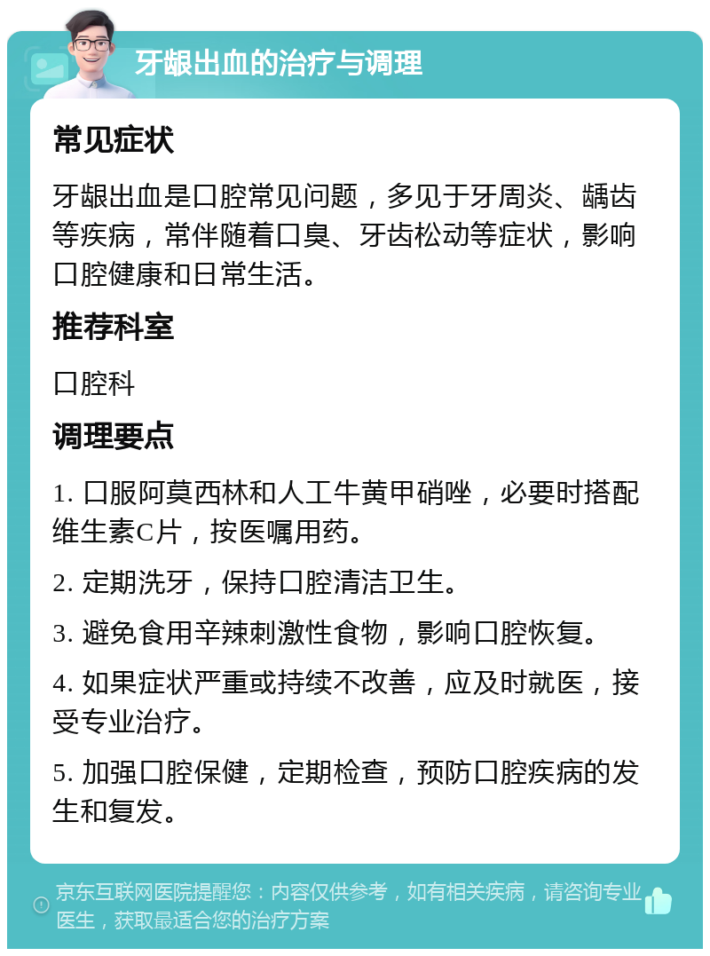 牙龈出血的治疗与调理 常见症状 牙龈出血是口腔常见问题，多见于牙周炎、龋齿等疾病，常伴随着口臭、牙齿松动等症状，影响口腔健康和日常生活。 推荐科室 口腔科 调理要点 1. 口服阿莫西林和人工牛黄甲硝唑，必要时搭配维生素C片，按医嘱用药。 2. 定期洗牙，保持口腔清洁卫生。 3. 避免食用辛辣刺激性食物，影响口腔恢复。 4. 如果症状严重或持续不改善，应及时就医，接受专业治疗。 5. 加强口腔保健，定期检查，预防口腔疾病的发生和复发。