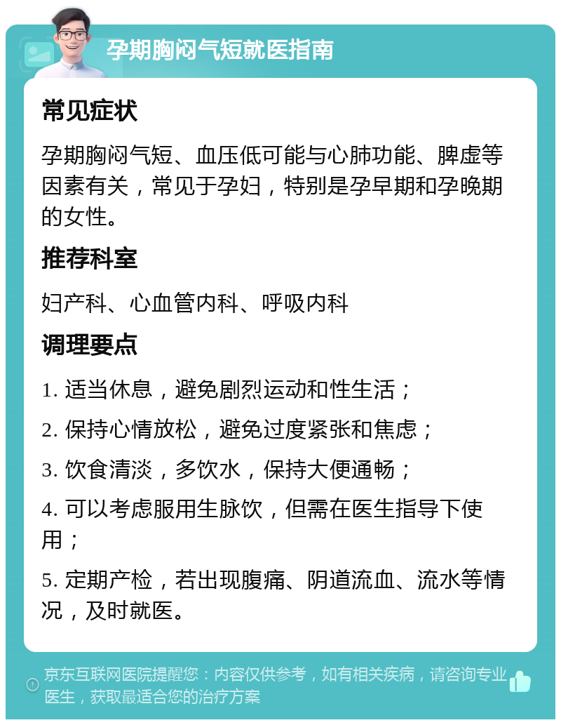 孕期胸闷气短就医指南 常见症状 孕期胸闷气短、血压低可能与心肺功能、脾虚等因素有关，常见于孕妇，特别是孕早期和孕晚期的女性。 推荐科室 妇产科、心血管内科、呼吸内科 调理要点 1. 适当休息，避免剧烈运动和性生活； 2. 保持心情放松，避免过度紧张和焦虑； 3. 饮食清淡，多饮水，保持大便通畅； 4. 可以考虑服用生脉饮，但需在医生指导下使用； 5. 定期产检，若出现腹痛、阴道流血、流水等情况，及时就医。