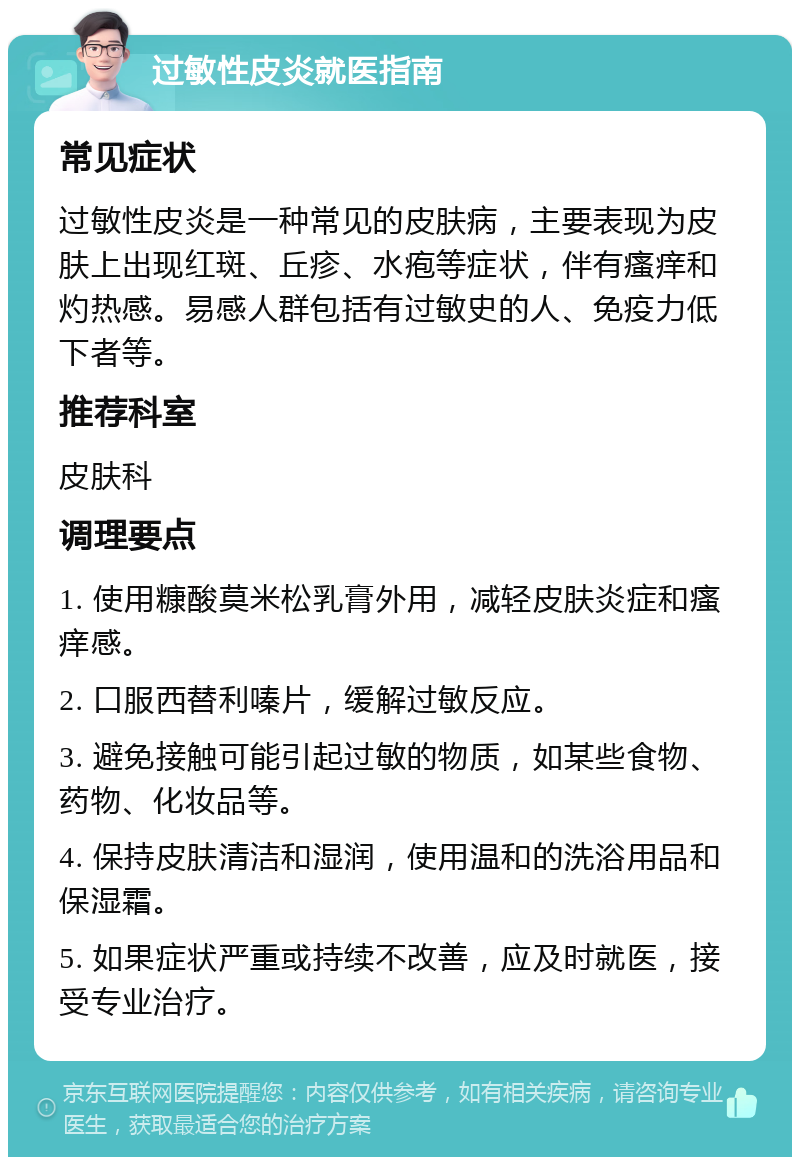 过敏性皮炎就医指南 常见症状 过敏性皮炎是一种常见的皮肤病，主要表现为皮肤上出现红斑、丘疹、水疱等症状，伴有瘙痒和灼热感。易感人群包括有过敏史的人、免疫力低下者等。 推荐科室 皮肤科 调理要点 1. 使用糠酸莫米松乳膏外用，减轻皮肤炎症和瘙痒感。 2. 口服西替利嗪片，缓解过敏反应。 3. 避免接触可能引起过敏的物质，如某些食物、药物、化妆品等。 4. 保持皮肤清洁和湿润，使用温和的洗浴用品和保湿霜。 5. 如果症状严重或持续不改善，应及时就医，接受专业治疗。