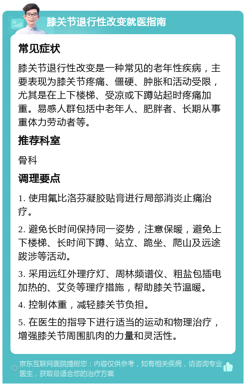 膝关节退行性改变就医指南 常见症状 膝关节退行性改变是一种常见的老年性疾病，主要表现为膝关节疼痛、僵硬、肿胀和活动受限，尤其是在上下楼梯、受凉或下蹲站起时疼痛加重。易感人群包括中老年人、肥胖者、长期从事重体力劳动者等。 推荐科室 骨科 调理要点 1. 使用氟比洛芬凝胶贴膏进行局部消炎止痛治疗。 2. 避免长时间保持同一姿势，注意保暖，避免上下楼梯、长时间下蹲、站立、跪坐、爬山及远途跋涉等活动。 3. 采用远红外理疗灯、周林频谱仪、粗盐包插电加热的、艾灸等理疗措施，帮助膝关节温暖。 4. 控制体重，减轻膝关节负担。 5. 在医生的指导下进行适当的运动和物理治疗，增强膝关节周围肌肉的力量和灵活性。