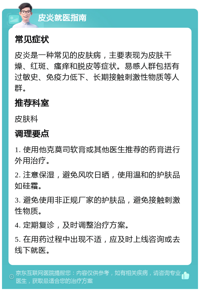 皮炎就医指南 常见症状 皮炎是一种常见的皮肤病，主要表现为皮肤干燥、红斑、瘙痒和脱皮等症状。易感人群包括有过敏史、免疫力低下、长期接触刺激性物质等人群。 推荐科室 皮肤科 调理要点 1. 使用他克莫司软膏或其他医生推荐的药膏进行外用治疗。 2. 注意保湿，避免风吹日晒，使用温和的护肤品如硅霜。 3. 避免使用非正规厂家的护肤品，避免接触刺激性物质。 4. 定期复诊，及时调整治疗方案。 5. 在用药过程中出现不适，应及时上线咨询或去线下就医。