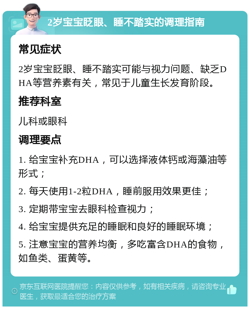 2岁宝宝眨眼、睡不踏实的调理指南 常见症状 2岁宝宝眨眼、睡不踏实可能与视力问题、缺乏DHA等营养素有关，常见于儿童生长发育阶段。 推荐科室 儿科或眼科 调理要点 1. 给宝宝补充DHA，可以选择液体钙或海藻油等形式； 2. 每天使用1-2粒DHA，睡前服用效果更佳； 3. 定期带宝宝去眼科检查视力； 4. 给宝宝提供充足的睡眠和良好的睡眠环境； 5. 注意宝宝的营养均衡，多吃富含DHA的食物，如鱼类、蛋黄等。