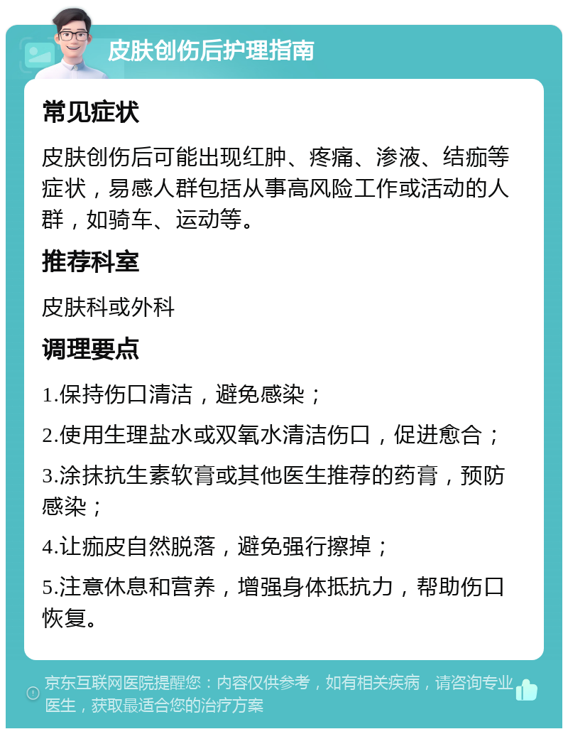 皮肤创伤后护理指南 常见症状 皮肤创伤后可能出现红肿、疼痛、渗液、结痂等症状，易感人群包括从事高风险工作或活动的人群，如骑车、运动等。 推荐科室 皮肤科或外科 调理要点 1.保持伤口清洁，避免感染； 2.使用生理盐水或双氧水清洁伤口，促进愈合； 3.涂抹抗生素软膏或其他医生推荐的药膏，预防感染； 4.让痂皮自然脱落，避免强行擦掉； 5.注意休息和营养，增强身体抵抗力，帮助伤口恢复。