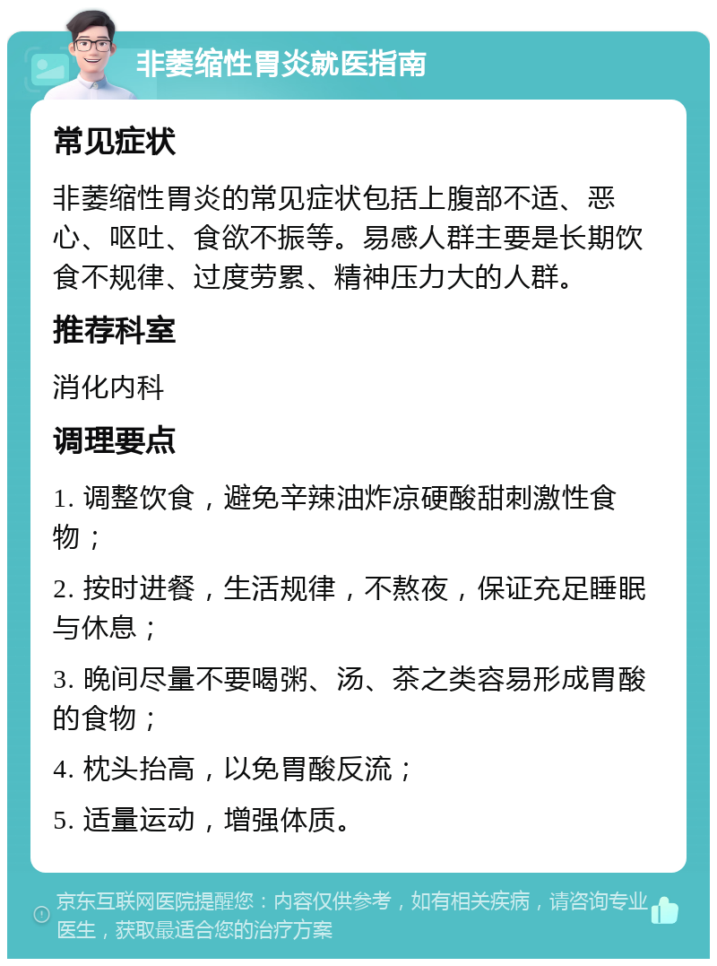 非萎缩性胃炎就医指南 常见症状 非萎缩性胃炎的常见症状包括上腹部不适、恶心、呕吐、食欲不振等。易感人群主要是长期饮食不规律、过度劳累、精神压力大的人群。 推荐科室 消化内科 调理要点 1. 调整饮食，避免辛辣油炸凉硬酸甜刺激性食物； 2. 按时进餐，生活规律，不熬夜，保证充足睡眠与休息； 3. 晚间尽量不要喝粥、汤、茶之类容易形成胃酸的食物； 4. 枕头抬高，以免胃酸反流； 5. 适量运动，增强体质。