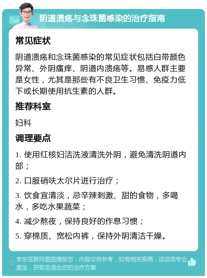 阴道溃疡与念珠菌感染的治疗指南 常见症状 阴道溃疡和念珠菌感染的常见症状包括白带颜色异常、外阴瘙痒、阴道内溃疡等。易感人群主要是女性，尤其是那些有不良卫生习惯、免疫力低下或长期使用抗生素的人群。 推荐科室 妇科 调理要点 1. 使用红核妇洁洗液清洗外阴，避免清洗阴道内部； 2. 口服硝呋太尔片进行治疗； 3. 饮食宜清淡，忌辛辣刺激、甜的食物，多喝水，多吃水果蔬菜； 4. 减少熬夜，保持良好的作息习惯； 5. 穿棉质、宽松内裤，保持外阴清洁干燥。