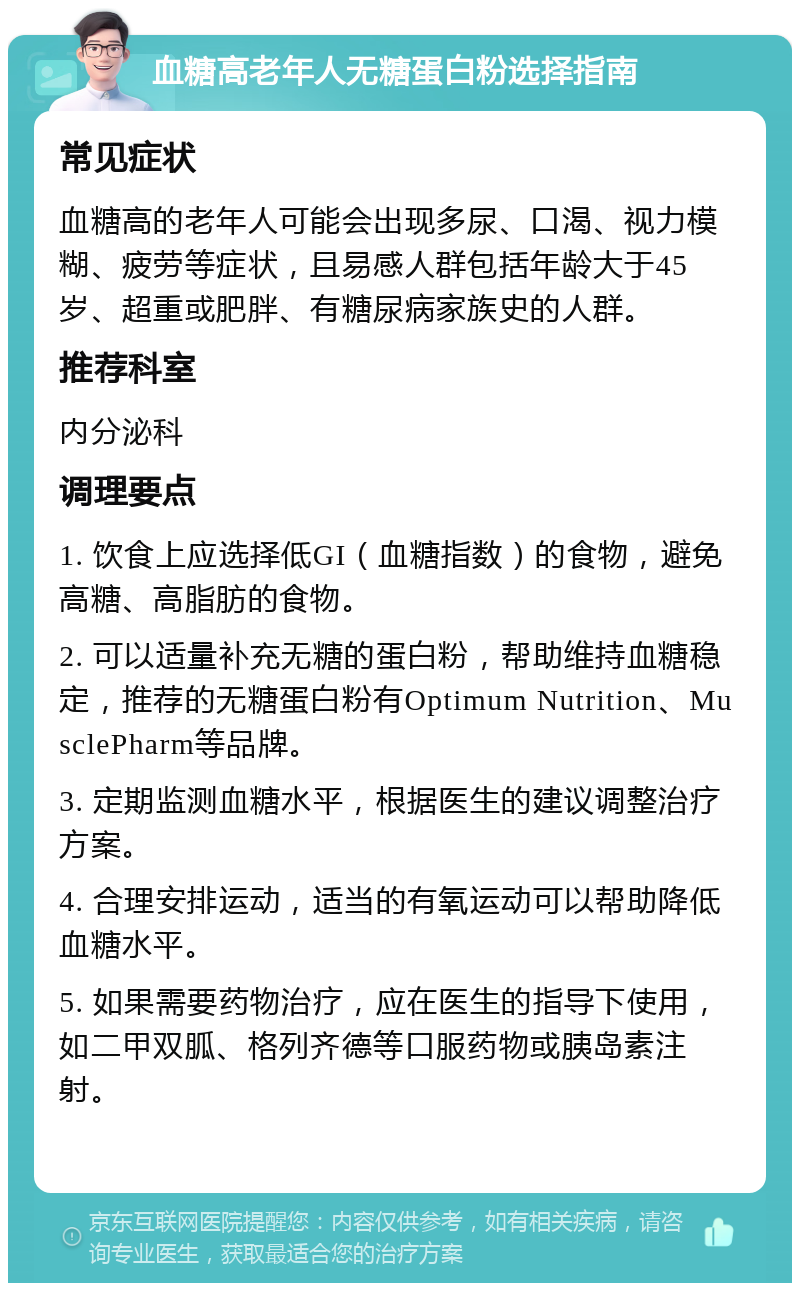 血糖高老年人无糖蛋白粉选择指南 常见症状 血糖高的老年人可能会出现多尿、口渴、视力模糊、疲劳等症状，且易感人群包括年龄大于45岁、超重或肥胖、有糖尿病家族史的人群。 推荐科室 内分泌科 调理要点 1. 饮食上应选择低GI（血糖指数）的食物，避免高糖、高脂肪的食物。 2. 可以适量补充无糖的蛋白粉，帮助维持血糖稳定，推荐的无糖蛋白粉有Optimum Nutrition、MusclePharm等品牌。 3. 定期监测血糖水平，根据医生的建议调整治疗方案。 4. 合理安排运动，适当的有氧运动可以帮助降低血糖水平。 5. 如果需要药物治疗，应在医生的指导下使用，如二甲双胍、格列齐德等口服药物或胰岛素注射。