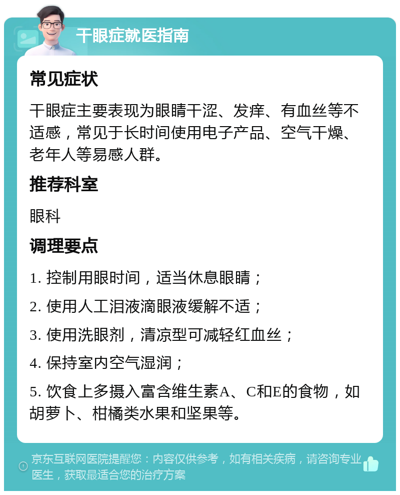 干眼症就医指南 常见症状 干眼症主要表现为眼睛干涩、发痒、有血丝等不适感，常见于长时间使用电子产品、空气干燥、老年人等易感人群。 推荐科室 眼科 调理要点 1. 控制用眼时间，适当休息眼睛； 2. 使用人工泪液滴眼液缓解不适； 3. 使用洗眼剂，清凉型可减轻红血丝； 4. 保持室内空气湿润； 5. 饮食上多摄入富含维生素A、C和E的食物，如胡萝卜、柑橘类水果和坚果等。