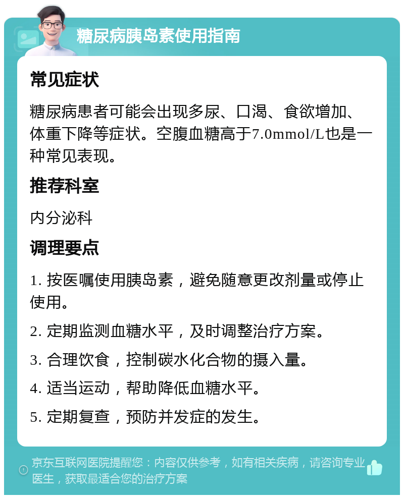 糖尿病胰岛素使用指南 常见症状 糖尿病患者可能会出现多尿、口渴、食欲增加、体重下降等症状。空腹血糖高于7.0mmol/L也是一种常见表现。 推荐科室 内分泌科 调理要点 1. 按医嘱使用胰岛素，避免随意更改剂量或停止使用。 2. 定期监测血糖水平，及时调整治疗方案。 3. 合理饮食，控制碳水化合物的摄入量。 4. 适当运动，帮助降低血糖水平。 5. 定期复查，预防并发症的发生。