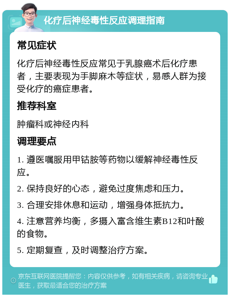 化疗后神经毒性反应调理指南 常见症状 化疗后神经毒性反应常见于乳腺癌术后化疗患者，主要表现为手脚麻木等症状，易感人群为接受化疗的癌症患者。 推荐科室 肿瘤科或神经内科 调理要点 1. 遵医嘱服用甲钴胺等药物以缓解神经毒性反应。 2. 保持良好的心态，避免过度焦虑和压力。 3. 合理安排休息和运动，增强身体抵抗力。 4. 注意营养均衡，多摄入富含维生素B12和叶酸的食物。 5. 定期复查，及时调整治疗方案。