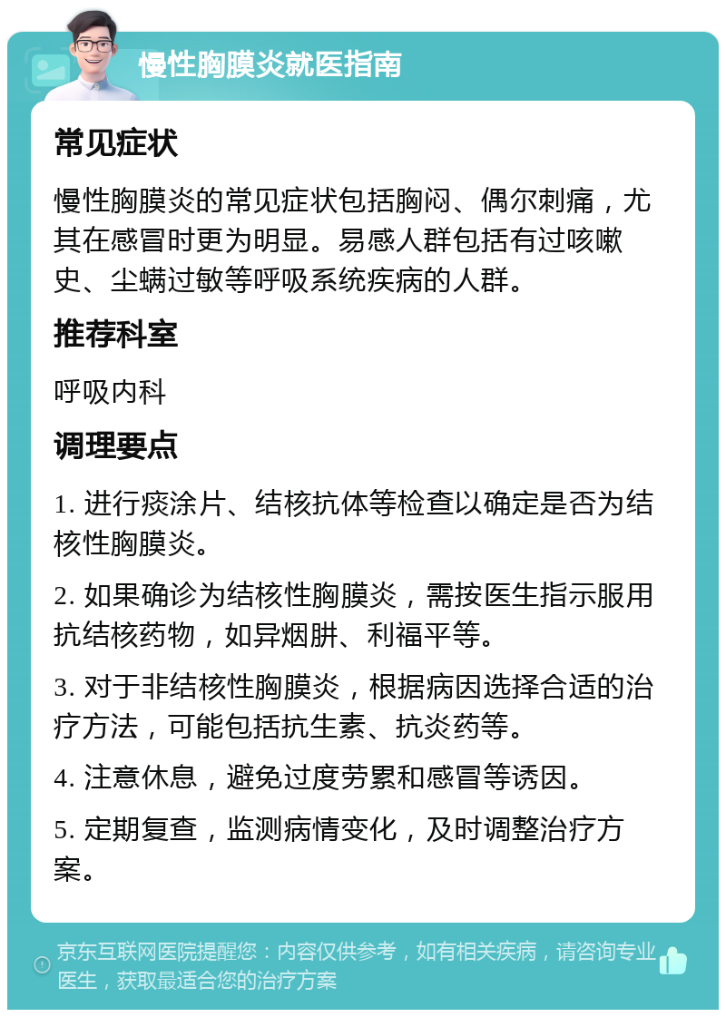 慢性胸膜炎就医指南 常见症状 慢性胸膜炎的常见症状包括胸闷、偶尔刺痛，尤其在感冒时更为明显。易感人群包括有过咳嗽史、尘螨过敏等呼吸系统疾病的人群。 推荐科室 呼吸内科 调理要点 1. 进行痰涂片、结核抗体等检查以确定是否为结核性胸膜炎。 2. 如果确诊为结核性胸膜炎，需按医生指示服用抗结核药物，如异烟肼、利福平等。 3. 对于非结核性胸膜炎，根据病因选择合适的治疗方法，可能包括抗生素、抗炎药等。 4. 注意休息，避免过度劳累和感冒等诱因。 5. 定期复查，监测病情变化，及时调整治疗方案。