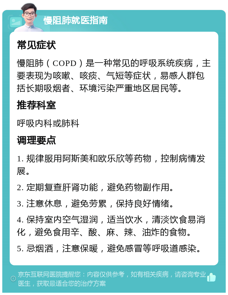 慢阻肺就医指南 常见症状 慢阻肺（COPD）是一种常见的呼吸系统疾病，主要表现为咳嗽、咳痰、气短等症状，易感人群包括长期吸烟者、环境污染严重地区居民等。 推荐科室 呼吸内科或肺科 调理要点 1. 规律服用阿斯美和欧乐欣等药物，控制病情发展。 2. 定期复查肝肾功能，避免药物副作用。 3. 注意休息，避免劳累，保持良好情绪。 4. 保持室内空气湿润，适当饮水，清淡饮食易消化，避免食用辛、酸、麻、辣、油炸的食物。 5. 忌烟酒，注意保暖，避免感冒等呼吸道感染。