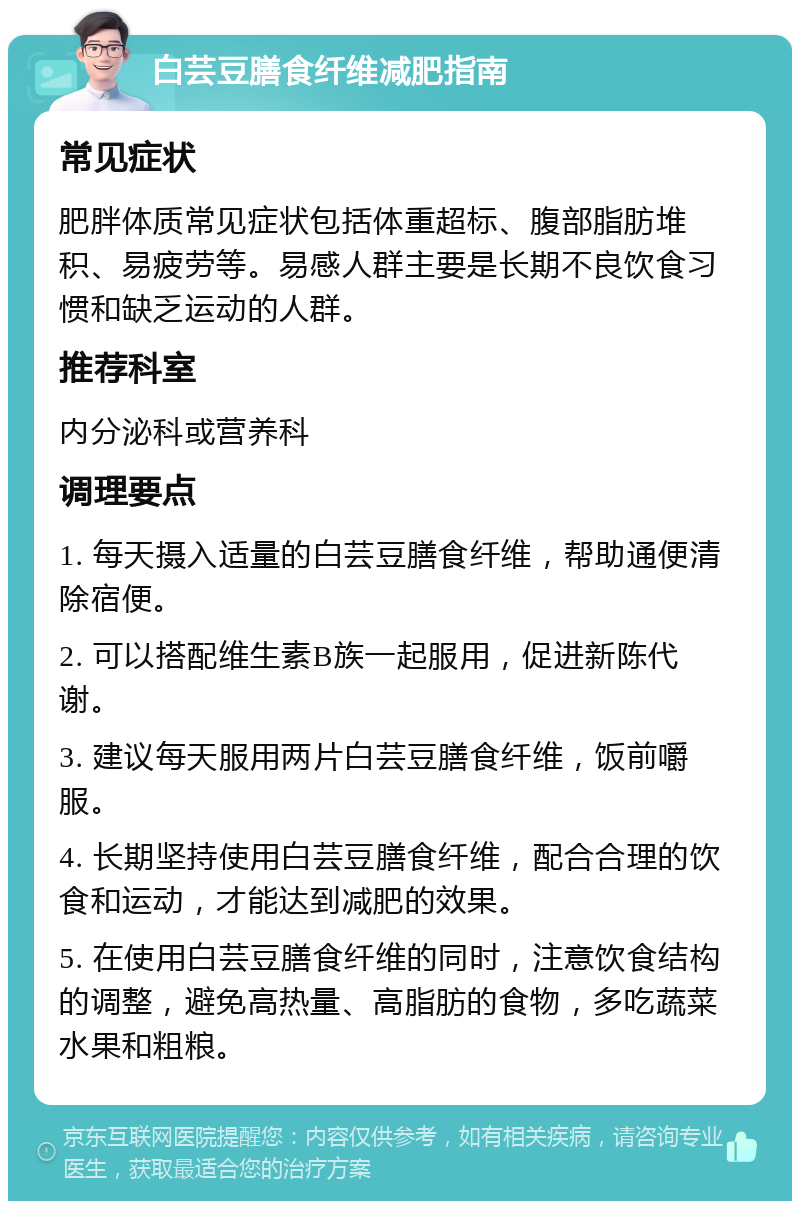 白芸豆膳食纤维减肥指南 常见症状 肥胖体质常见症状包括体重超标、腹部脂肪堆积、易疲劳等。易感人群主要是长期不良饮食习惯和缺乏运动的人群。 推荐科室 内分泌科或营养科 调理要点 1. 每天摄入适量的白芸豆膳食纤维，帮助通便清除宿便。 2. 可以搭配维生素B族一起服用，促进新陈代谢。 3. 建议每天服用两片白芸豆膳食纤维，饭前嚼服。 4. 长期坚持使用白芸豆膳食纤维，配合合理的饮食和运动，才能达到减肥的效果。 5. 在使用白芸豆膳食纤维的同时，注意饮食结构的调整，避免高热量、高脂肪的食物，多吃蔬菜水果和粗粮。