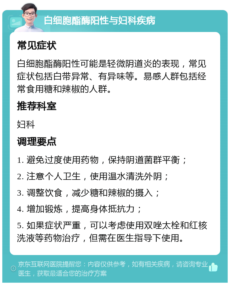 白细胞酯酶阳性与妇科疾病 常见症状 白细胞酯酶阳性可能是轻微阴道炎的表现，常见症状包括白带异常、有异味等。易感人群包括经常食用糖和辣椒的人群。 推荐科室 妇科 调理要点 1. 避免过度使用药物，保持阴道菌群平衡； 2. 注意个人卫生，使用温水清洗外阴； 3. 调整饮食，减少糖和辣椒的摄入； 4. 增加锻炼，提高身体抵抗力； 5. 如果症状严重，可以考虑使用双唑太栓和红核洗液等药物治疗，但需在医生指导下使用。