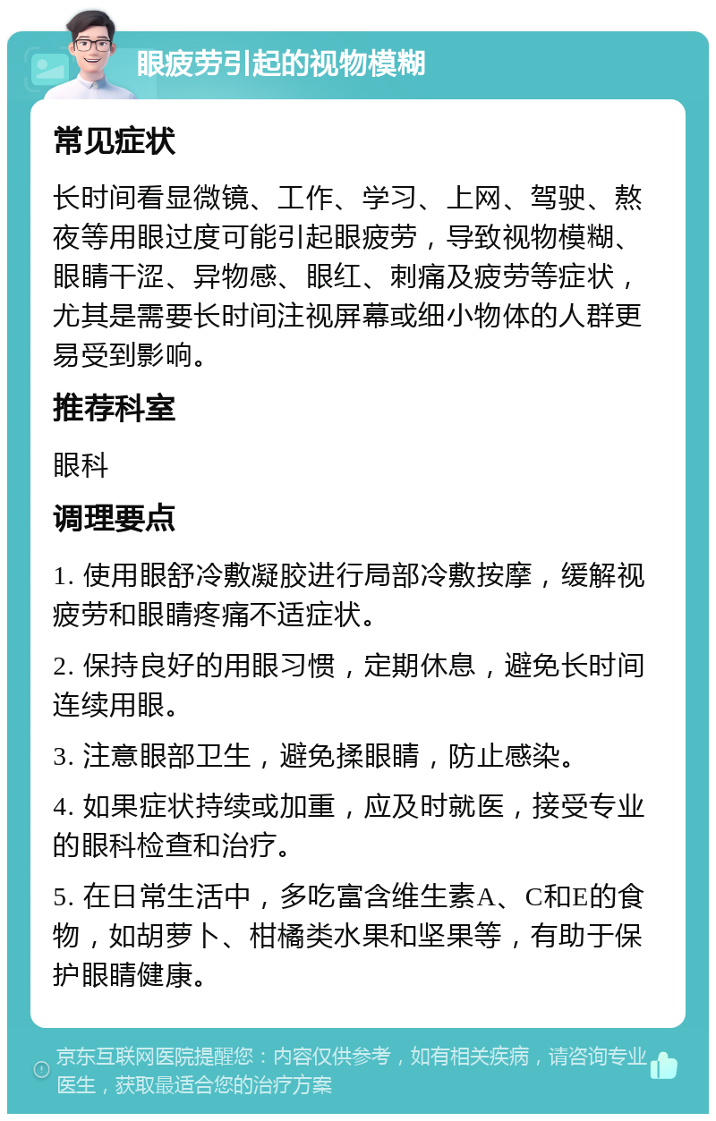 眼疲劳引起的视物模糊 常见症状 长时间看显微镜、工作、学习、上网、驾驶、熬夜等用眼过度可能引起眼疲劳，导致视物模糊、眼睛干涩、异物感、眼红、刺痛及疲劳等症状，尤其是需要长时间注视屏幕或细小物体的人群更易受到影响。 推荐科室 眼科 调理要点 1. 使用眼舒冷敷凝胶进行局部冷敷按摩，缓解视疲劳和眼睛疼痛不适症状。 2. 保持良好的用眼习惯，定期休息，避免长时间连续用眼。 3. 注意眼部卫生，避免揉眼睛，防止感染。 4. 如果症状持续或加重，应及时就医，接受专业的眼科检查和治疗。 5. 在日常生活中，多吃富含维生素A、C和E的食物，如胡萝卜、柑橘类水果和坚果等，有助于保护眼睛健康。