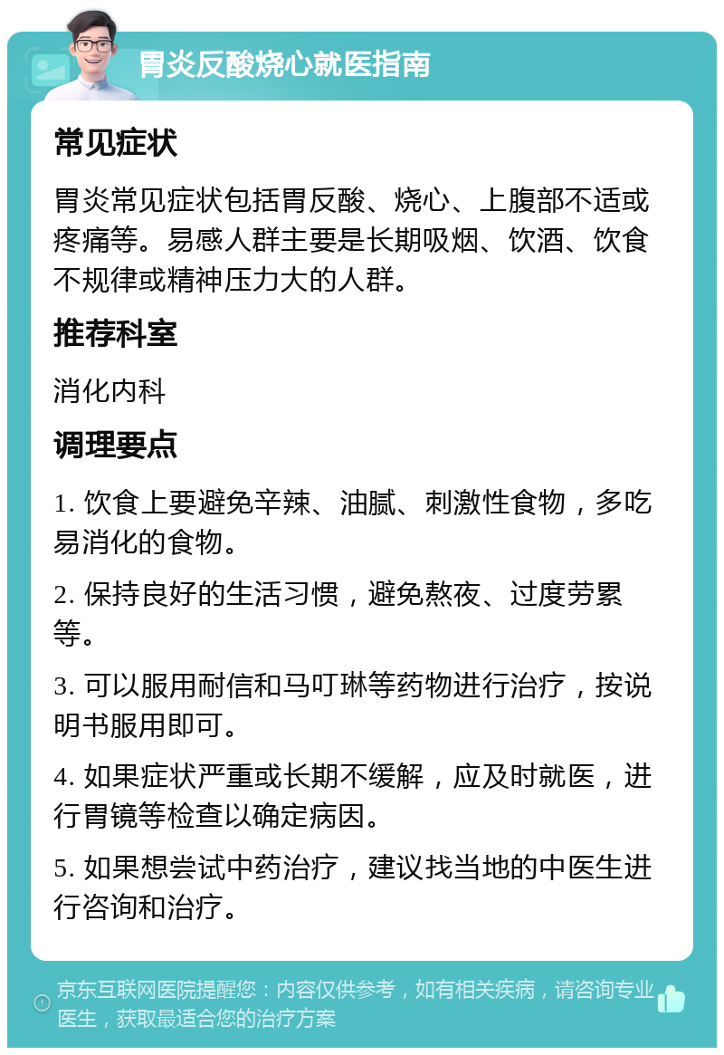 胃炎反酸烧心就医指南 常见症状 胃炎常见症状包括胃反酸、烧心、上腹部不适或疼痛等。易感人群主要是长期吸烟、饮酒、饮食不规律或精神压力大的人群。 推荐科室 消化内科 调理要点 1. 饮食上要避免辛辣、油腻、刺激性食物，多吃易消化的食物。 2. 保持良好的生活习惯，避免熬夜、过度劳累等。 3. 可以服用耐信和马叮琳等药物进行治疗，按说明书服用即可。 4. 如果症状严重或长期不缓解，应及时就医，进行胃镜等检查以确定病因。 5. 如果想尝试中药治疗，建议找当地的中医生进行咨询和治疗。