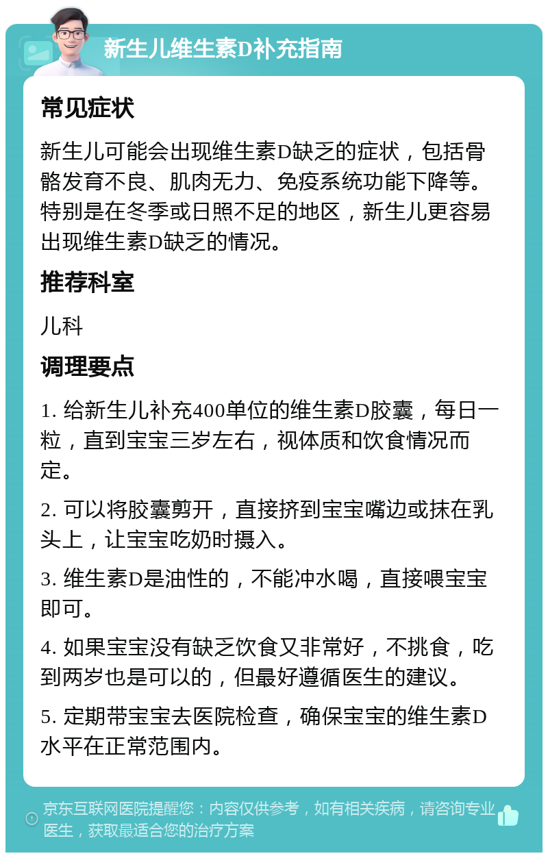 新生儿维生素D补充指南 常见症状 新生儿可能会出现维生素D缺乏的症状，包括骨骼发育不良、肌肉无力、免疫系统功能下降等。特别是在冬季或日照不足的地区，新生儿更容易出现维生素D缺乏的情况。 推荐科室 儿科 调理要点 1. 给新生儿补充400单位的维生素D胶囊，每日一粒，直到宝宝三岁左右，视体质和饮食情况而定。 2. 可以将胶囊剪开，直接挤到宝宝嘴边或抹在乳头上，让宝宝吃奶时摄入。 3. 维生素D是油性的，不能冲水喝，直接喂宝宝即可。 4. 如果宝宝没有缺乏饮食又非常好，不挑食，吃到两岁也是可以的，但最好遵循医生的建议。 5. 定期带宝宝去医院检查，确保宝宝的维生素D水平在正常范围内。