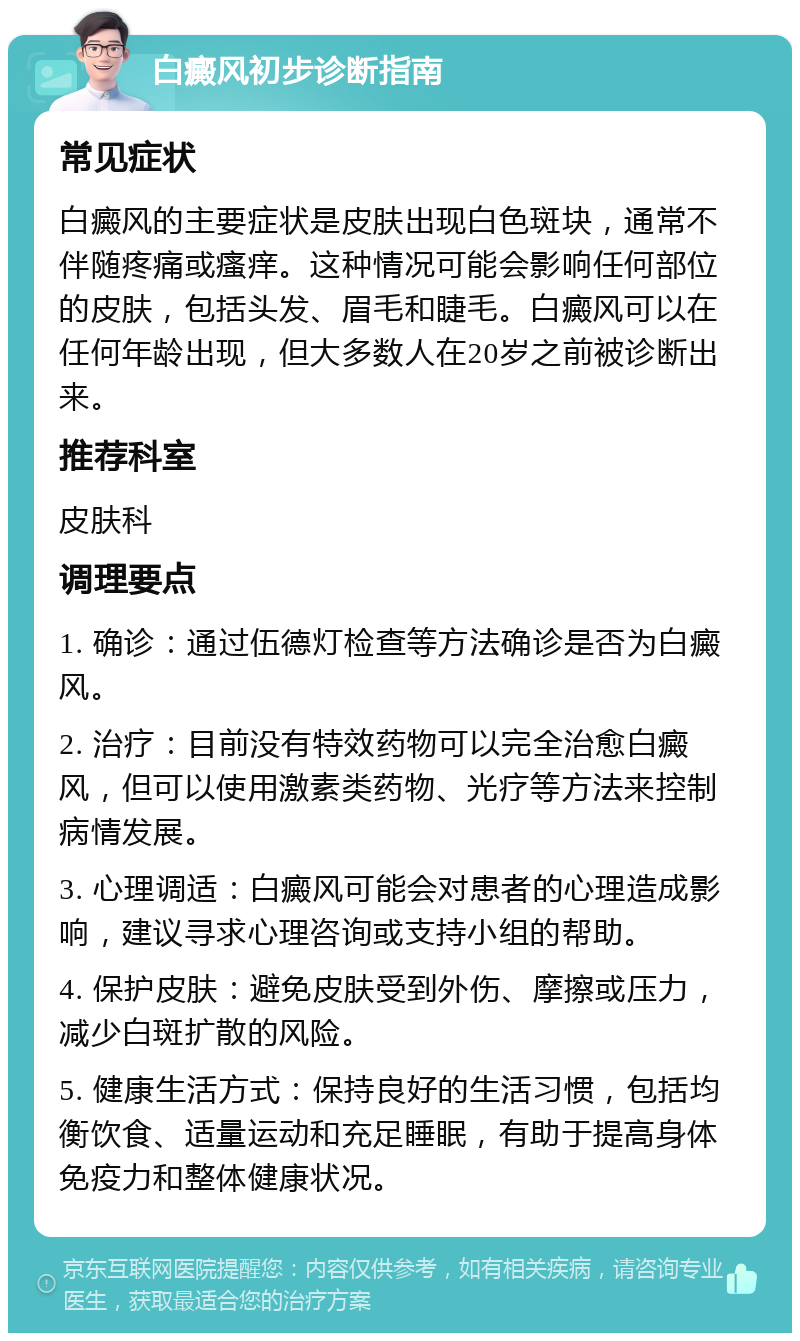 白癜风初步诊断指南 常见症状 白癜风的主要症状是皮肤出现白色斑块，通常不伴随疼痛或瘙痒。这种情况可能会影响任何部位的皮肤，包括头发、眉毛和睫毛。白癜风可以在任何年龄出现，但大多数人在20岁之前被诊断出来。 推荐科室 皮肤科 调理要点 1. 确诊：通过伍德灯检查等方法确诊是否为白癜风。 2. 治疗：目前没有特效药物可以完全治愈白癜风，但可以使用激素类药物、光疗等方法来控制病情发展。 3. 心理调适：白癜风可能会对患者的心理造成影响，建议寻求心理咨询或支持小组的帮助。 4. 保护皮肤：避免皮肤受到外伤、摩擦或压力，减少白斑扩散的风险。 5. 健康生活方式：保持良好的生活习惯，包括均衡饮食、适量运动和充足睡眠，有助于提高身体免疫力和整体健康状况。