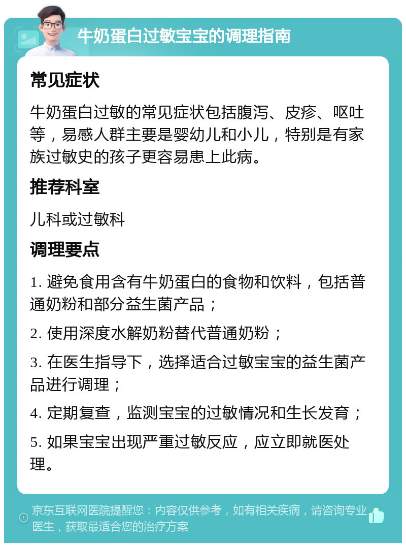 牛奶蛋白过敏宝宝的调理指南 常见症状 牛奶蛋白过敏的常见症状包括腹泻、皮疹、呕吐等，易感人群主要是婴幼儿和小儿，特别是有家族过敏史的孩子更容易患上此病。 推荐科室 儿科或过敏科 调理要点 1. 避免食用含有牛奶蛋白的食物和饮料，包括普通奶粉和部分益生菌产品； 2. 使用深度水解奶粉替代普通奶粉； 3. 在医生指导下，选择适合过敏宝宝的益生菌产品进行调理； 4. 定期复查，监测宝宝的过敏情况和生长发育； 5. 如果宝宝出现严重过敏反应，应立即就医处理。