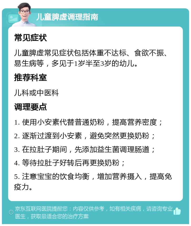 儿童脾虚调理指南 常见症状 儿童脾虚常见症状包括体重不达标、食欲不振、易生病等，多见于1岁半至3岁的幼儿。 推荐科室 儿科或中医科 调理要点 1. 使用小安素代替普通奶粉，提高营养密度； 2. 逐渐过渡到小安素，避免突然更换奶粉； 3. 在拉肚子期间，先添加益生菌调理肠道； 4. 等待拉肚子好转后再更换奶粉； 5. 注意宝宝的饮食均衡，增加营养摄入，提高免疫力。