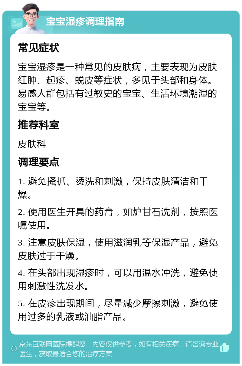 宝宝湿疹调理指南 常见症状 宝宝湿疹是一种常见的皮肤病，主要表现为皮肤红肿、起疹、蜕皮等症状，多见于头部和身体。易感人群包括有过敏史的宝宝、生活环境潮湿的宝宝等。 推荐科室 皮肤科 调理要点 1. 避免搔抓、烫洗和刺激，保持皮肤清洁和干燥。 2. 使用医生开具的药膏，如炉甘石洗剂，按照医嘱使用。 3. 注意皮肤保湿，使用滋润乳等保湿产品，避免皮肤过于干燥。 4. 在头部出现湿疹时，可以用温水冲洗，避免使用刺激性洗发水。 5. 在皮疹出现期间，尽量减少摩擦刺激，避免使用过多的乳液或油脂产品。