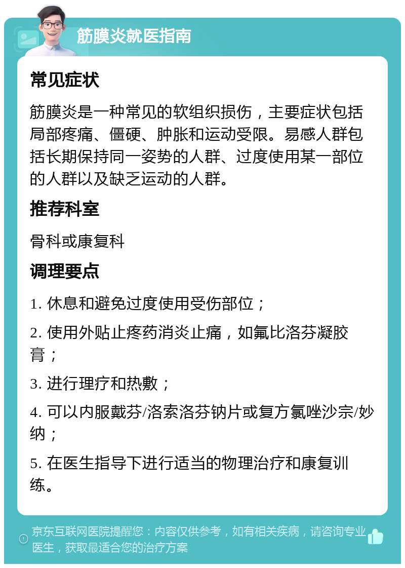 筋膜炎就医指南 常见症状 筋膜炎是一种常见的软组织损伤，主要症状包括局部疼痛、僵硬、肿胀和运动受限。易感人群包括长期保持同一姿势的人群、过度使用某一部位的人群以及缺乏运动的人群。 推荐科室 骨科或康复科 调理要点 1. 休息和避免过度使用受伤部位； 2. 使用外贴止疼药消炎止痛，如氟比洛芬凝胶膏； 3. 进行理疗和热敷； 4. 可以内服戴芬/洛索洛芬钠片或复方氯唑沙宗/妙纳； 5. 在医生指导下进行适当的物理治疗和康复训练。