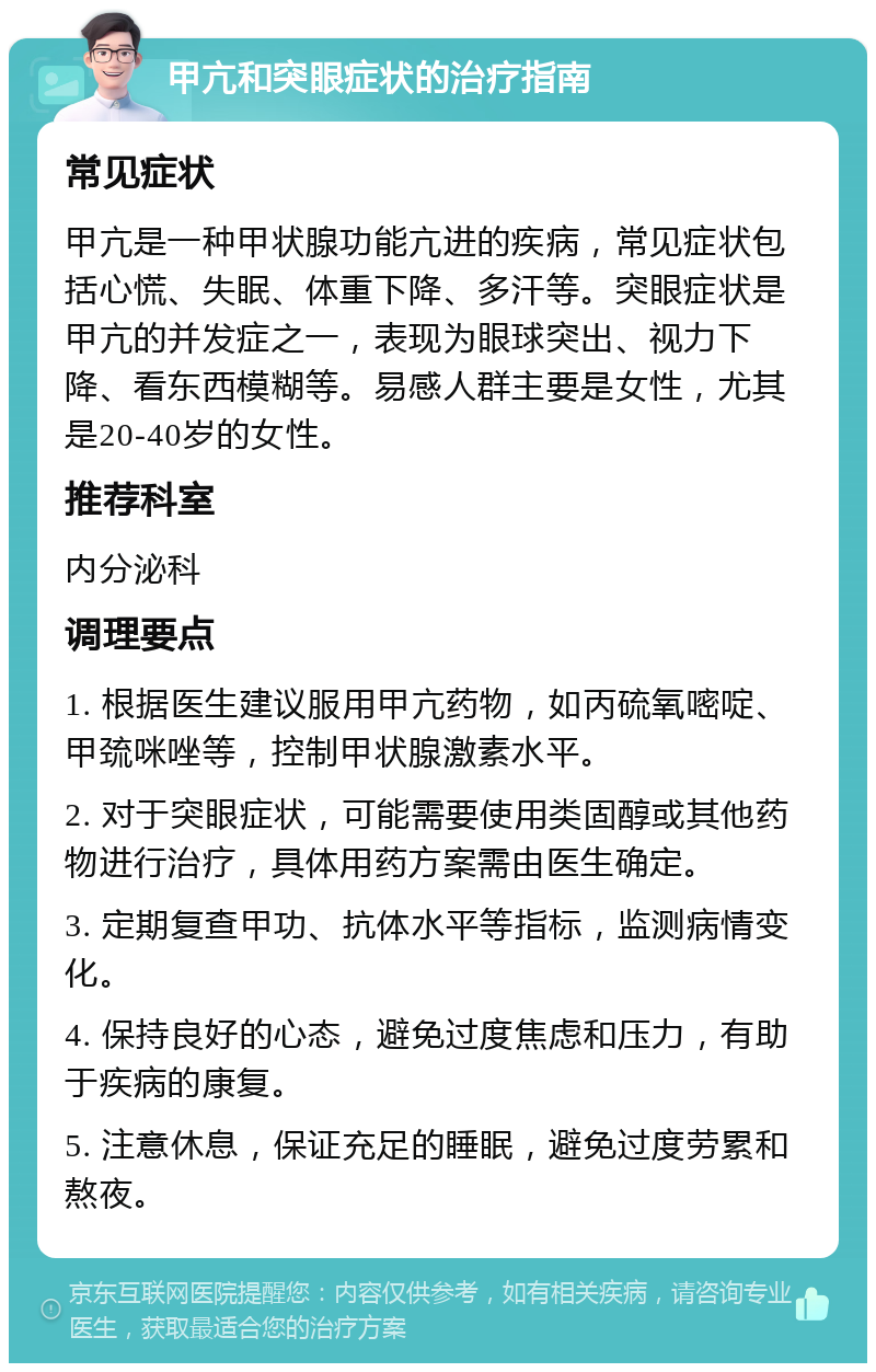 甲亢和突眼症状的治疗指南 常见症状 甲亢是一种甲状腺功能亢进的疾病，常见症状包括心慌、失眠、体重下降、多汗等。突眼症状是甲亢的并发症之一，表现为眼球突出、视力下降、看东西模糊等。易感人群主要是女性，尤其是20-40岁的女性。 推荐科室 内分泌科 调理要点 1. 根据医生建议服用甲亢药物，如丙硫氧嘧啶、甲巯咪唑等，控制甲状腺激素水平。 2. 对于突眼症状，可能需要使用类固醇或其他药物进行治疗，具体用药方案需由医生确定。 3. 定期复查甲功、抗体水平等指标，监测病情变化。 4. 保持良好的心态，避免过度焦虑和压力，有助于疾病的康复。 5. 注意休息，保证充足的睡眠，避免过度劳累和熬夜。