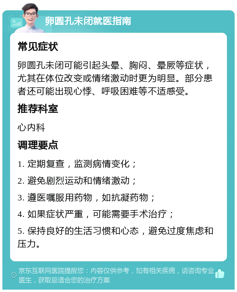 卵圆孔未闭就医指南 常见症状 卵圆孔未闭可能引起头晕、胸闷、晕厥等症状，尤其在体位改变或情绪激动时更为明显。部分患者还可能出现心悸、呼吸困难等不适感受。 推荐科室 心内科 调理要点 1. 定期复查，监测病情变化； 2. 避免剧烈运动和情绪激动； 3. 遵医嘱服用药物，如抗凝药物； 4. 如果症状严重，可能需要手术治疗； 5. 保持良好的生活习惯和心态，避免过度焦虑和压力。