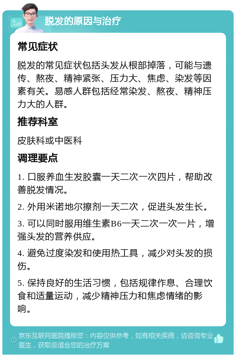 脱发的原因与治疗 常见症状 脱发的常见症状包括头发从根部掉落，可能与遗传、熬夜、精神紧张、压力大、焦虑、染发等因素有关。易感人群包括经常染发、熬夜、精神压力大的人群。 推荐科室 皮肤科或中医科 调理要点 1. 口服养血生发胶囊一天二次一次四片，帮助改善脱发情况。 2. 外用米诺地尔擦剂一天二次，促进头发生长。 3. 可以同时服用维生素B6一天二次一次一片，增强头发的营养供应。 4. 避免过度染发和使用热工具，减少对头发的损伤。 5. 保持良好的生活习惯，包括规律作息、合理饮食和适量运动，减少精神压力和焦虑情绪的影响。