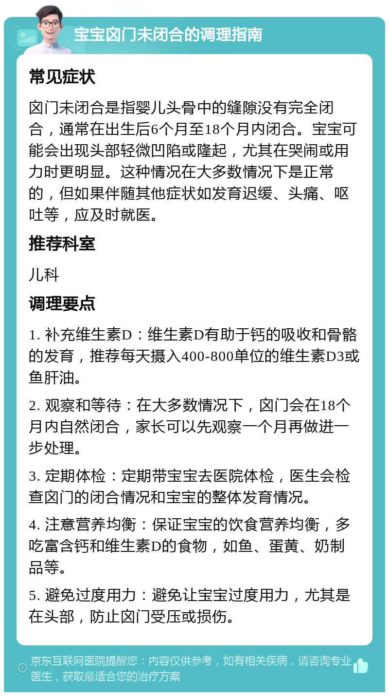 宝宝囟门未闭合的调理指南 常见症状 囟门未闭合是指婴儿头骨中的缝隙没有完全闭合，通常在出生后6个月至18个月内闭合。宝宝可能会出现头部轻微凹陷或隆起，尤其在哭闹或用力时更明显。这种情况在大多数情况下是正常的，但如果伴随其他症状如发育迟缓、头痛、呕吐等，应及时就医。 推荐科室 儿科 调理要点 1. 补充维生素D：维生素D有助于钙的吸收和骨骼的发育，推荐每天摄入400-800单位的维生素D3或鱼肝油。 2. 观察和等待：在大多数情况下，囟门会在18个月内自然闭合，家长可以先观察一个月再做进一步处理。 3. 定期体检：定期带宝宝去医院体检，医生会检查囟门的闭合情况和宝宝的整体发育情况。 4. 注意营养均衡：保证宝宝的饮食营养均衡，多吃富含钙和维生素D的食物，如鱼、蛋黄、奶制品等。 5. 避免过度用力：避免让宝宝过度用力，尤其是在头部，防止囟门受压或损伤。