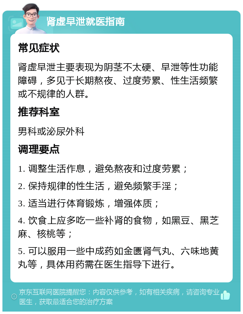 肾虚早泄就医指南 常见症状 肾虚早泄主要表现为阴茎不太硬、早泄等性功能障碍，多见于长期熬夜、过度劳累、性生活频繁或不规律的人群。 推荐科室 男科或泌尿外科 调理要点 1. 调整生活作息，避免熬夜和过度劳累； 2. 保持规律的性生活，避免频繁手淫； 3. 适当进行体育锻炼，增强体质； 4. 饮食上应多吃一些补肾的食物，如黑豆、黑芝麻、核桃等； 5. 可以服用一些中成药如金匮肾气丸、六味地黄丸等，具体用药需在医生指导下进行。