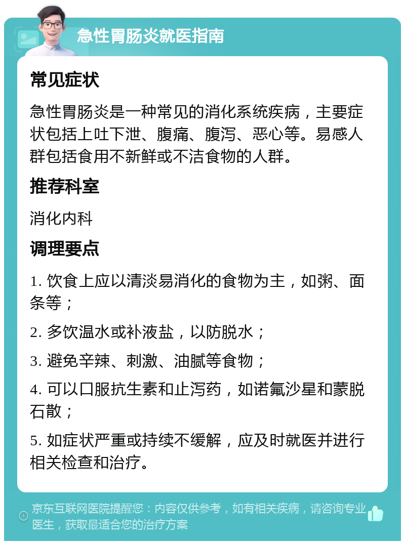 急性胃肠炎就医指南 常见症状 急性胃肠炎是一种常见的消化系统疾病，主要症状包括上吐下泄、腹痛、腹泻、恶心等。易感人群包括食用不新鲜或不洁食物的人群。 推荐科室 消化内科 调理要点 1. 饮食上应以清淡易消化的食物为主，如粥、面条等； 2. 多饮温水或补液盐，以防脱水； 3. 避免辛辣、刺激、油腻等食物； 4. 可以口服抗生素和止泻药，如诺氟沙星和蒙脱石散； 5. 如症状严重或持续不缓解，应及时就医并进行相关检查和治疗。