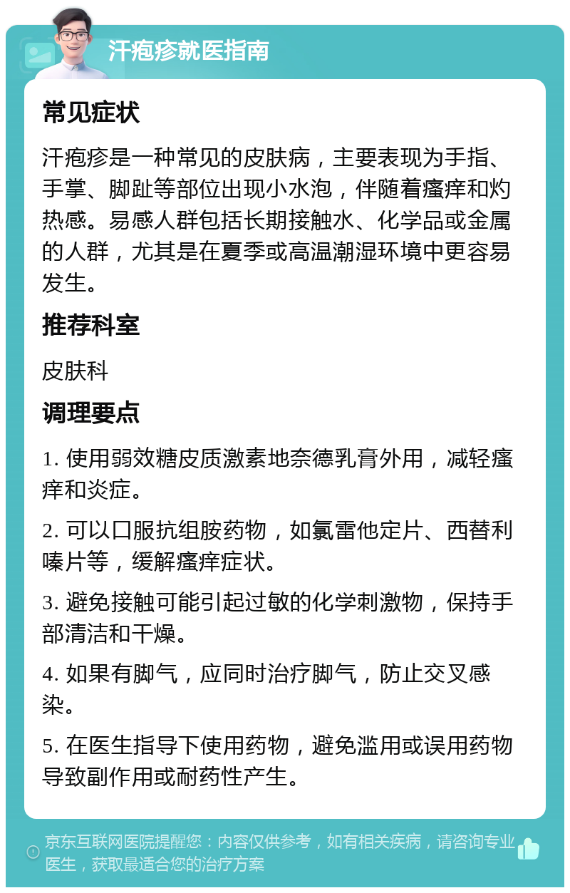 汗疱疹就医指南 常见症状 汗疱疹是一种常见的皮肤病，主要表现为手指、手掌、脚趾等部位出现小水泡，伴随着瘙痒和灼热感。易感人群包括长期接触水、化学品或金属的人群，尤其是在夏季或高温潮湿环境中更容易发生。 推荐科室 皮肤科 调理要点 1. 使用弱效糖皮质激素地奈德乳膏外用，减轻瘙痒和炎症。 2. 可以口服抗组胺药物，如氯雷他定片、西替利嗪片等，缓解瘙痒症状。 3. 避免接触可能引起过敏的化学刺激物，保持手部清洁和干燥。 4. 如果有脚气，应同时治疗脚气，防止交叉感染。 5. 在医生指导下使用药物，避免滥用或误用药物导致副作用或耐药性产生。