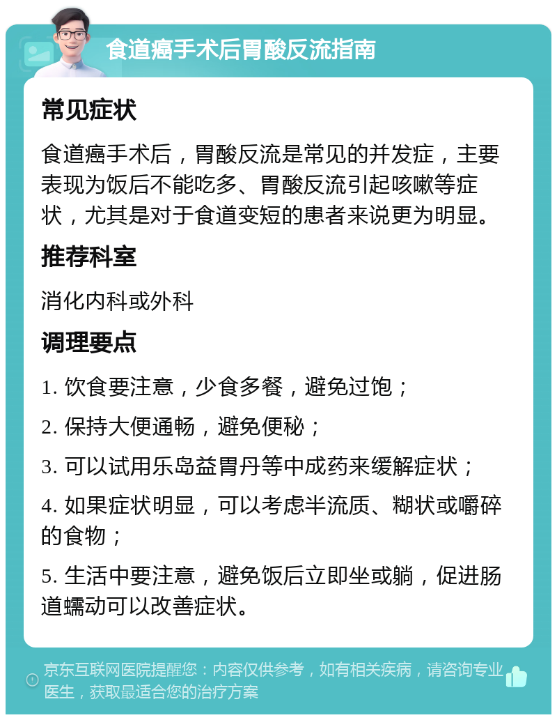 食道癌手术后胃酸反流指南 常见症状 食道癌手术后，胃酸反流是常见的并发症，主要表现为饭后不能吃多、胃酸反流引起咳嗽等症状，尤其是对于食道变短的患者来说更为明显。 推荐科室 消化内科或外科 调理要点 1. 饮食要注意，少食多餐，避免过饱； 2. 保持大便通畅，避免便秘； 3. 可以试用乐岛益胃丹等中成药来缓解症状； 4. 如果症状明显，可以考虑半流质、糊状或嚼碎的食物； 5. 生活中要注意，避免饭后立即坐或躺，促进肠道蠕动可以改善症状。