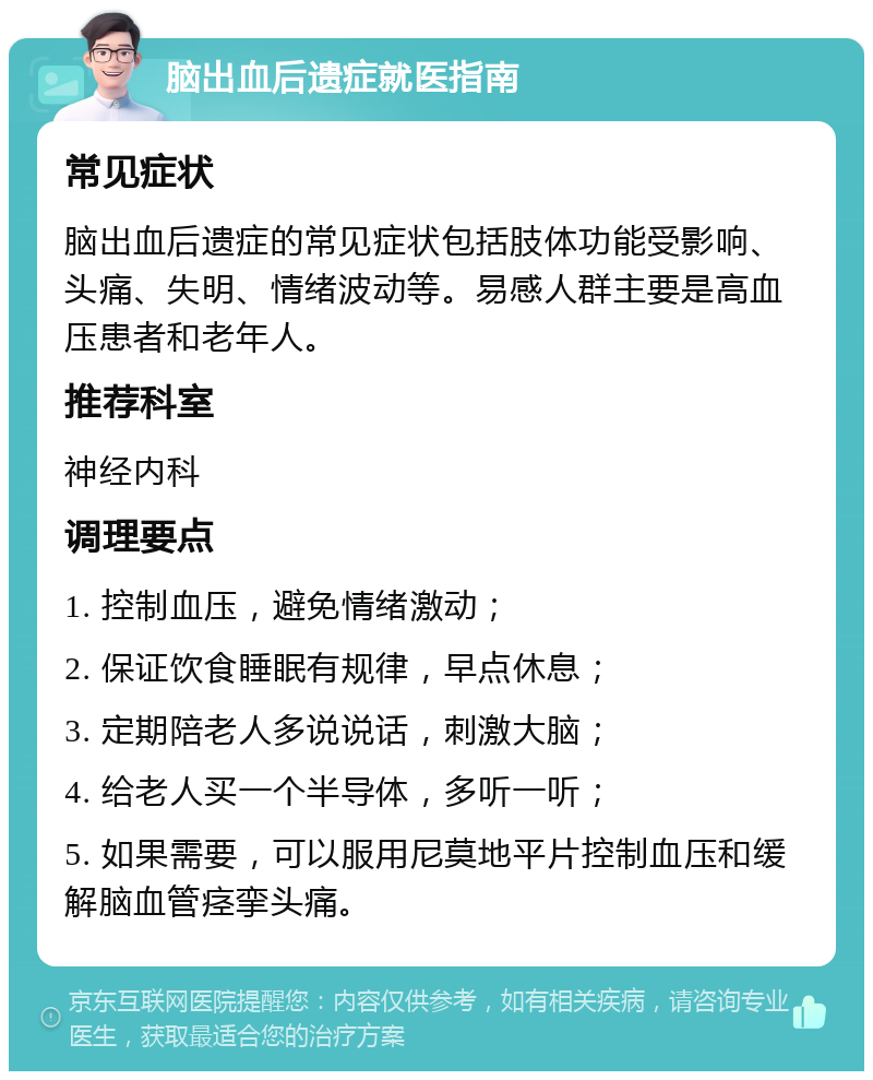 脑出血后遗症就医指南 常见症状 脑出血后遗症的常见症状包括肢体功能受影响、头痛、失明、情绪波动等。易感人群主要是高血压患者和老年人。 推荐科室 神经内科 调理要点 1. 控制血压，避免情绪激动； 2. 保证饮食睡眠有规律，早点休息； 3. 定期陪老人多说说话，刺激大脑； 4. 给老人买一个半导体，多听一听； 5. 如果需要，可以服用尼莫地平片控制血压和缓解脑血管痉挛头痛。