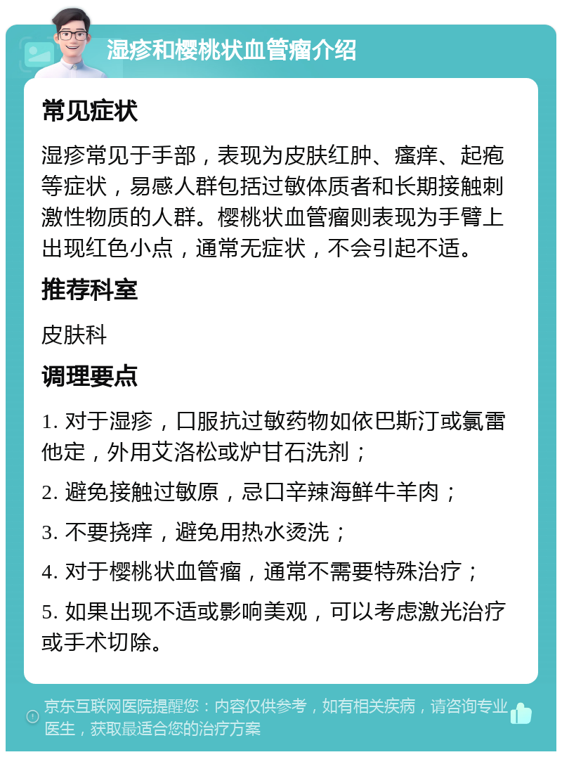 湿疹和樱桃状血管瘤介绍 常见症状 湿疹常见于手部，表现为皮肤红肿、瘙痒、起疱等症状，易感人群包括过敏体质者和长期接触刺激性物质的人群。樱桃状血管瘤则表现为手臂上出现红色小点，通常无症状，不会引起不适。 推荐科室 皮肤科 调理要点 1. 对于湿疹，口服抗过敏药物如依巴斯汀或氯雷他定，外用艾洛松或炉甘石洗剂； 2. 避免接触过敏原，忌口辛辣海鲜牛羊肉； 3. 不要挠痒，避免用热水烫洗； 4. 对于樱桃状血管瘤，通常不需要特殊治疗； 5. 如果出现不适或影响美观，可以考虑激光治疗或手术切除。