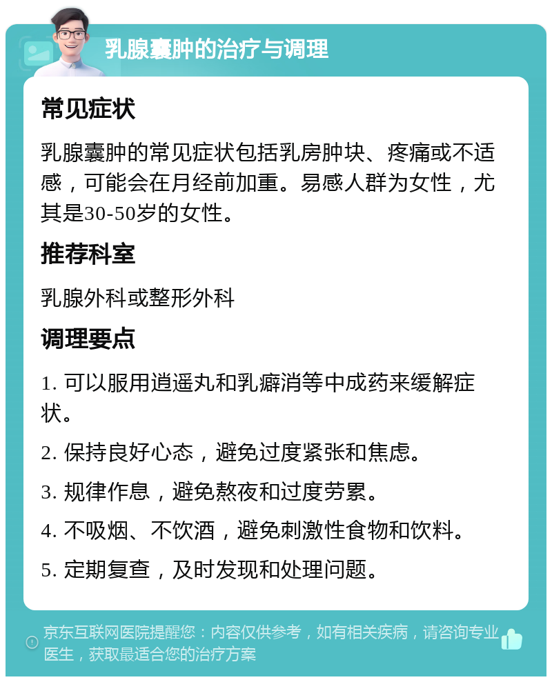 乳腺囊肿的治疗与调理 常见症状 乳腺囊肿的常见症状包括乳房肿块、疼痛或不适感，可能会在月经前加重。易感人群为女性，尤其是30-50岁的女性。 推荐科室 乳腺外科或整形外科 调理要点 1. 可以服用逍遥丸和乳癖消等中成药来缓解症状。 2. 保持良好心态，避免过度紧张和焦虑。 3. 规律作息，避免熬夜和过度劳累。 4. 不吸烟、不饮酒，避免刺激性食物和饮料。 5. 定期复查，及时发现和处理问题。