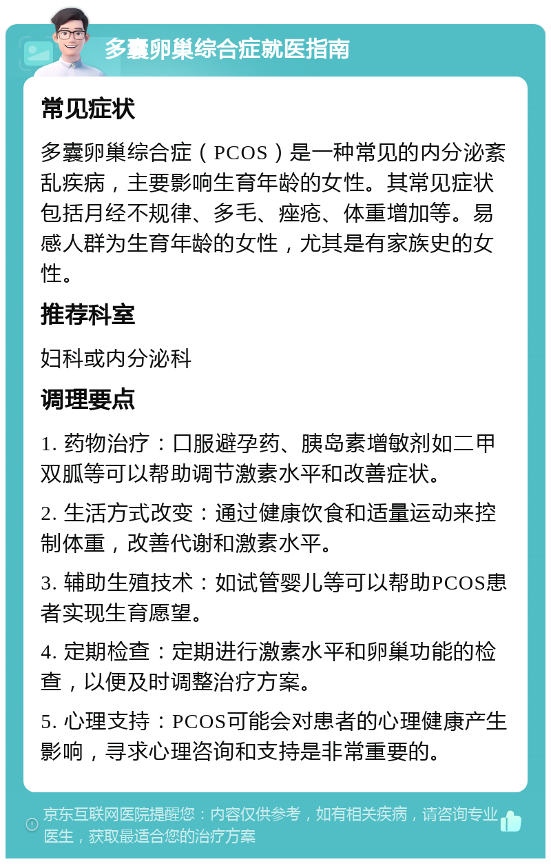 多囊卵巢综合症就医指南 常见症状 多囊卵巢综合症（PCOS）是一种常见的内分泌紊乱疾病，主要影响生育年龄的女性。其常见症状包括月经不规律、多毛、痤疮、体重增加等。易感人群为生育年龄的女性，尤其是有家族史的女性。 推荐科室 妇科或内分泌科 调理要点 1. 药物治疗：口服避孕药、胰岛素增敏剂如二甲双胍等可以帮助调节激素水平和改善症状。 2. 生活方式改变：通过健康饮食和适量运动来控制体重，改善代谢和激素水平。 3. 辅助生殖技术：如试管婴儿等可以帮助PCOS患者实现生育愿望。 4. 定期检查：定期进行激素水平和卵巢功能的检查，以便及时调整治疗方案。 5. 心理支持：PCOS可能会对患者的心理健康产生影响，寻求心理咨询和支持是非常重要的。