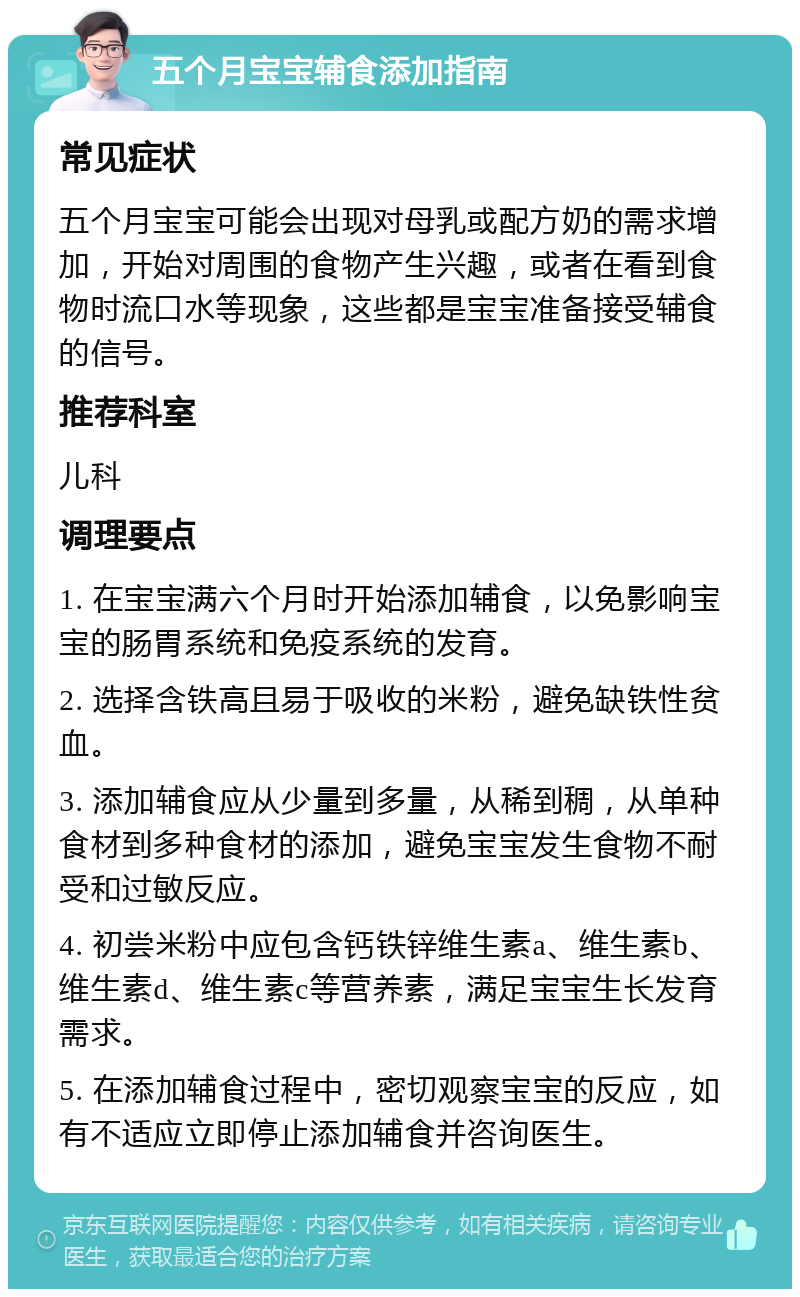 五个月宝宝辅食添加指南 常见症状 五个月宝宝可能会出现对母乳或配方奶的需求增加，开始对周围的食物产生兴趣，或者在看到食物时流口水等现象，这些都是宝宝准备接受辅食的信号。 推荐科室 儿科 调理要点 1. 在宝宝满六个月时开始添加辅食，以免影响宝宝的肠胃系统和免疫系统的发育。 2. 选择含铁高且易于吸收的米粉，避免缺铁性贫血。 3. 添加辅食应从少量到多量，从稀到稠，从单种食材到多种食材的添加，避免宝宝发生食物不耐受和过敏反应。 4. 初尝米粉中应包含钙铁锌维生素a、维生素b、维生素d、维生素c等营养素，满足宝宝生长发育需求。 5. 在添加辅食过程中，密切观察宝宝的反应，如有不适应立即停止添加辅食并咨询医生。