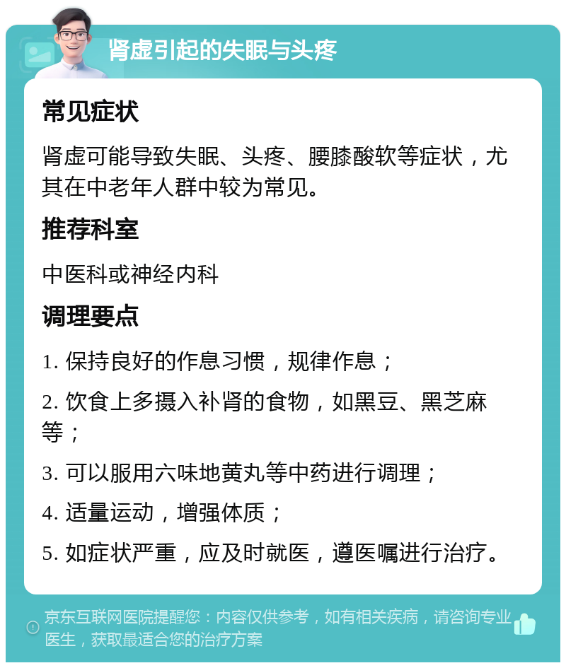 肾虚引起的失眠与头疼 常见症状 肾虚可能导致失眠、头疼、腰膝酸软等症状，尤其在中老年人群中较为常见。 推荐科室 中医科或神经内科 调理要点 1. 保持良好的作息习惯，规律作息； 2. 饮食上多摄入补肾的食物，如黑豆、黑芝麻等； 3. 可以服用六味地黄丸等中药进行调理； 4. 适量运动，增强体质； 5. 如症状严重，应及时就医，遵医嘱进行治疗。