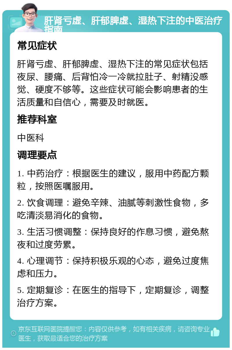 肝肾亏虚、肝郁脾虚、湿热下注的中医治疗指南 常见症状 肝肾亏虚、肝郁脾虚、湿热下注的常见症状包括夜尿、腰痛、后背怕冷一冷就拉肚子、射精没感觉、硬度不够等。这些症状可能会影响患者的生活质量和自信心，需要及时就医。 推荐科室 中医科 调理要点 1. 中药治疗：根据医生的建议，服用中药配方颗粒，按照医嘱服用。 2. 饮食调理：避免辛辣、油腻等刺激性食物，多吃清淡易消化的食物。 3. 生活习惯调整：保持良好的作息习惯，避免熬夜和过度劳累。 4. 心理调节：保持积极乐观的心态，避免过度焦虑和压力。 5. 定期复诊：在医生的指导下，定期复诊，调整治疗方案。