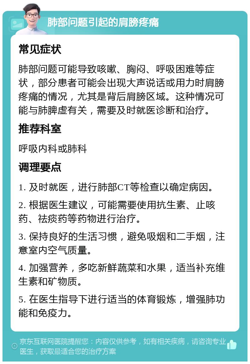 肺部问题引起的肩膀疼痛 常见症状 肺部问题可能导致咳嗽、胸闷、呼吸困难等症状，部分患者可能会出现大声说话或用力时肩膀疼痛的情况，尤其是背后肩膀区域。这种情况可能与肺脾虚有关，需要及时就医诊断和治疗。 推荐科室 呼吸内科或肺科 调理要点 1. 及时就医，进行肺部CT等检查以确定病因。 2. 根据医生建议，可能需要使用抗生素、止咳药、祛痰药等药物进行治疗。 3. 保持良好的生活习惯，避免吸烟和二手烟，注意室内空气质量。 4. 加强营养，多吃新鲜蔬菜和水果，适当补充维生素和矿物质。 5. 在医生指导下进行适当的体育锻炼，增强肺功能和免疫力。